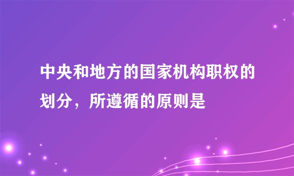 中央和地方的国家机构职权的划分，所遵循的原则是