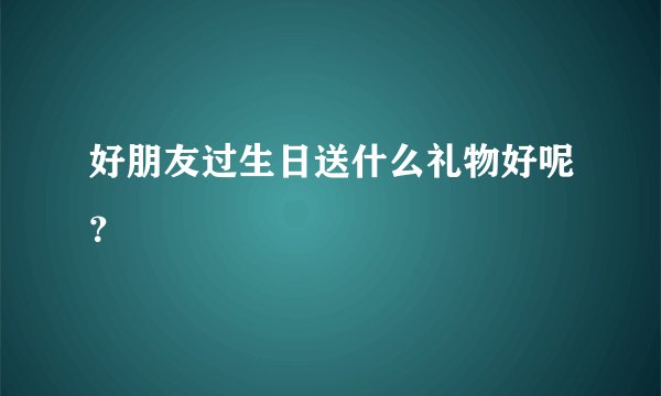 好朋友过生日送什么礼物好呢？