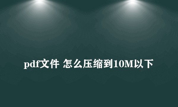 
pdf文件 怎么压缩到10M以下

