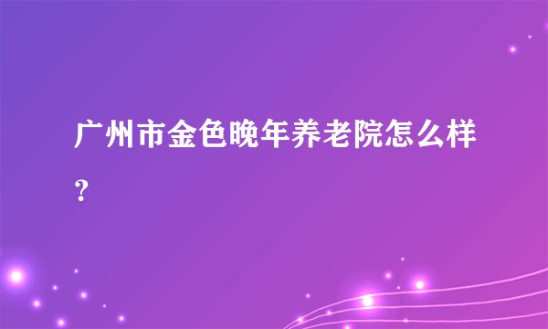 广州市金色晚年养老院怎么样？
