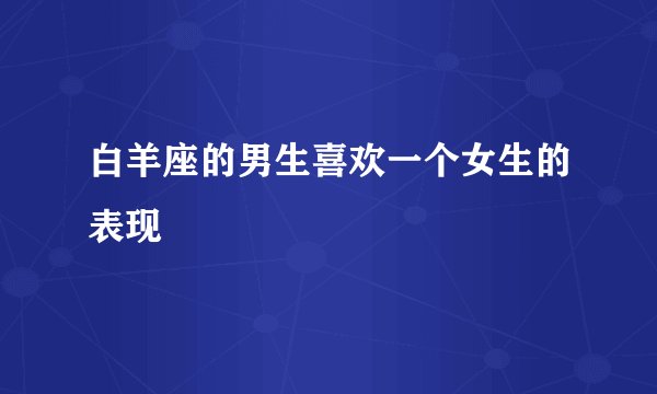 白羊座的男生喜欢一个女生的表现
