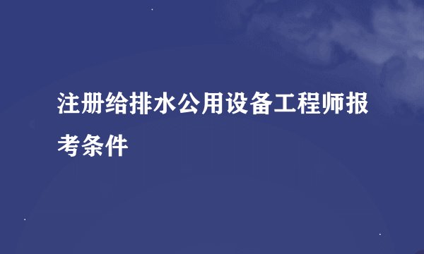 注册给排水公用设备工程师报考条件