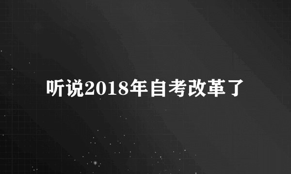 听说2018年自考改革了