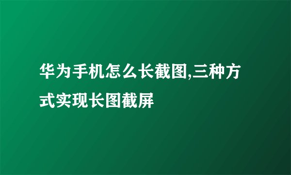 华为手机怎么长截图,三种方式实现长图截屏