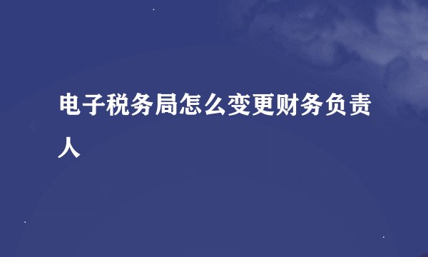 电子税务局怎么变更财务负责人