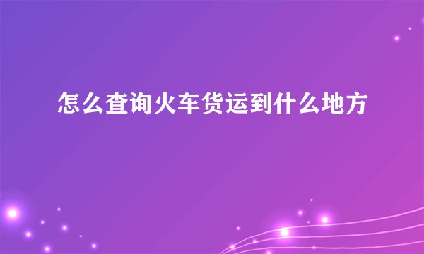 怎么查询火车货运到什么地方