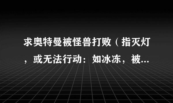 求奥特曼被怪兽打败（指灭灯，或无法行动：如冰冻，被撕碎，被绑上十字架） 例如：初代39，艾斯13与27，