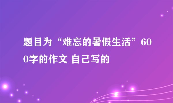 题目为“难忘的暑假生活”600字的作文 自己写的