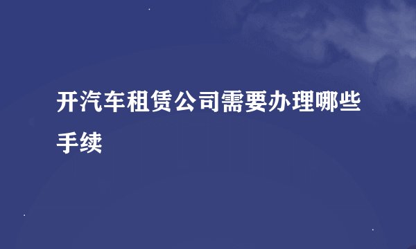 开汽车租赁公司需要办理哪些手续