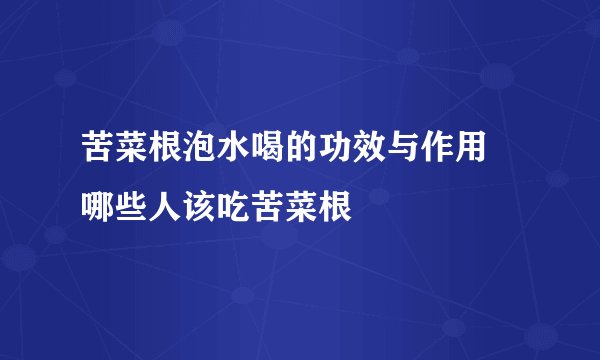 苦菜根泡水喝的功效与作用 哪些人该吃苦菜根