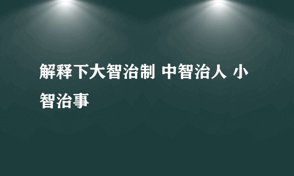 解释下大智治制 中智治人 小智治事