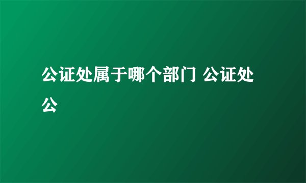 公证处属于哪个部门 公证处公