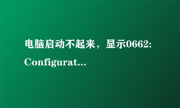 电脑启动不起来，显示0662:Configuration Change Has Occurred