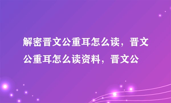 解密晋文公重耳怎么读，晋文公重耳怎么读资料，晋文公