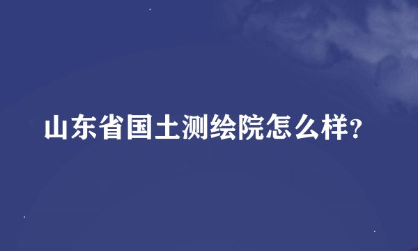 山东省国土测绘院怎么样？