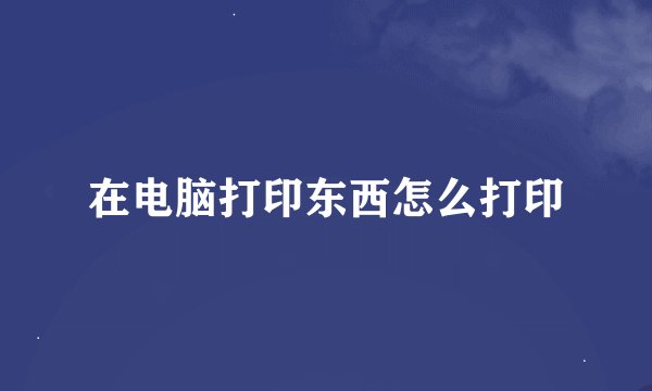 在电脑打印东西怎么打印