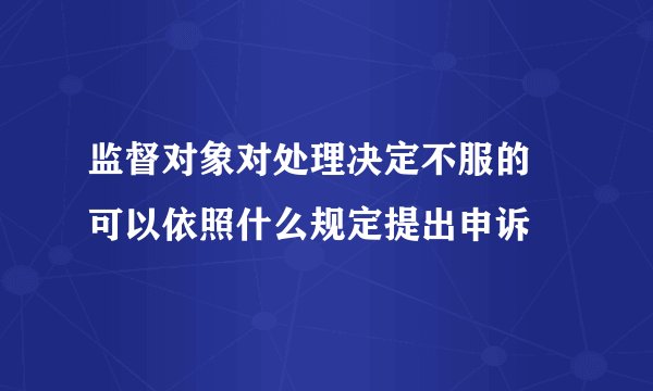 监督对象对处理决定不服的 可以依照什么规定提出申诉