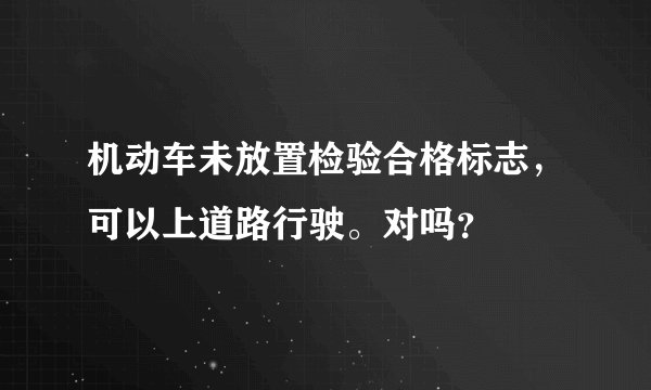 机动车未放置检验合格标志，可以上道路行驶。对吗？