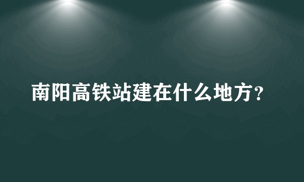 南阳高铁站建在什么地方？