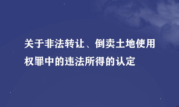 关于非法转让、倒卖土地使用权罪中的违法所得的认定