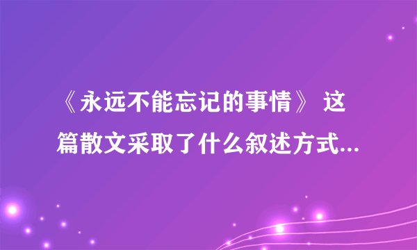 《永远不能忘记的事情》 这篇散文采取了什么叙述方式，这样安排有什么作用？