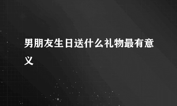 男朋友生日送什么礼物最有意义