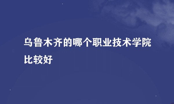 乌鲁木齐的哪个职业技术学院比较好