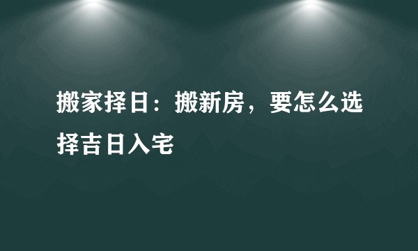 搬家择日：搬新房，要怎么选择吉日入宅
