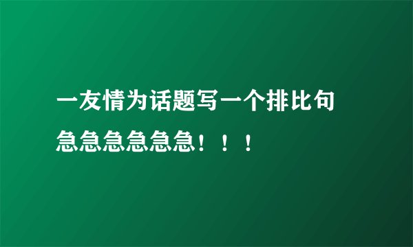一友情为话题写一个排比句 急急急急急急！！！
