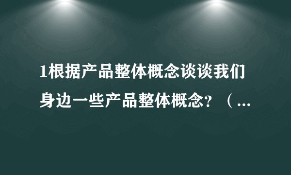1根据产品整体概念谈谈我们身边一些产品整体概念？（功能，品牌，包装，外观，保证，服务，信誉，操作）