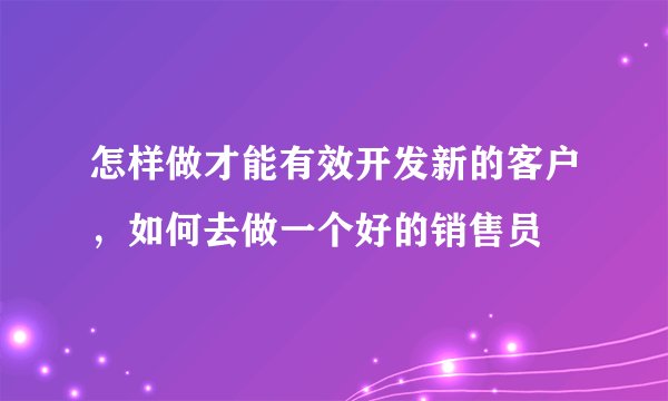 怎样做才能有效开发新的客户，如何去做一个好的销售员