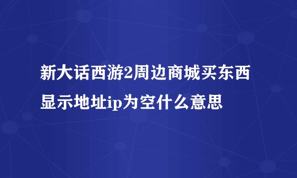 新大话西游2周边商城买东西显示地址ip为空什么意思