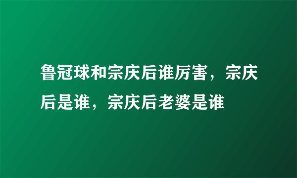 鲁冠球和宗庆后谁厉害，宗庆后是谁，宗庆后老婆是谁
