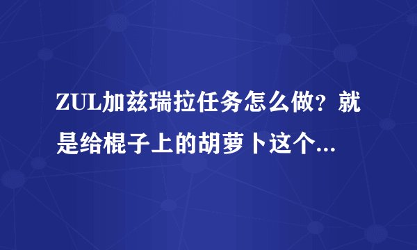 ZUL加兹瑞拉任务怎么做？就是给棍子上的胡萝卜这个任务谢谢了，大神帮忙啊