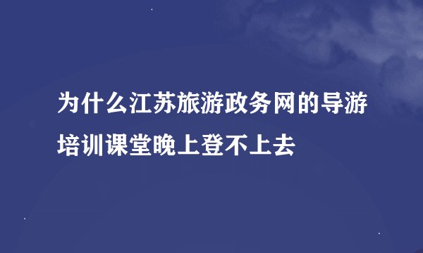 为什么江苏旅游政务网的导游培训课堂晚上登不上去