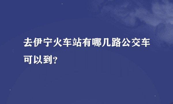 去伊宁火车站有哪几路公交车可以到？