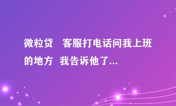 微粒贷   客服打电话问我上班的地方  我告诉他了 他会打电话去我上班的地方确认吗  如果是很丢人