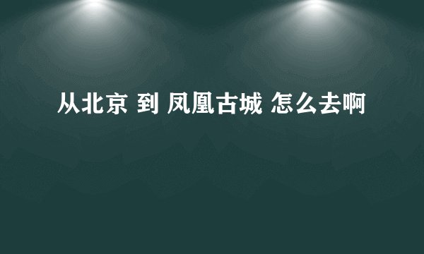 从北京 到 凤凰古城 怎么去啊