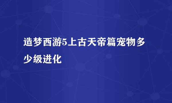 造梦西游5上古天帝篇宠物多少级进化
