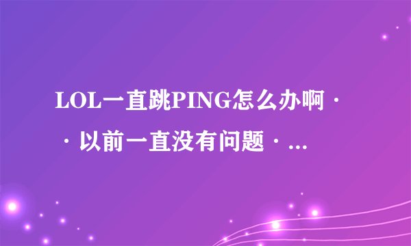 LOL一直跳PING怎么办啊··以前一直没有问题·就这几天一直跳