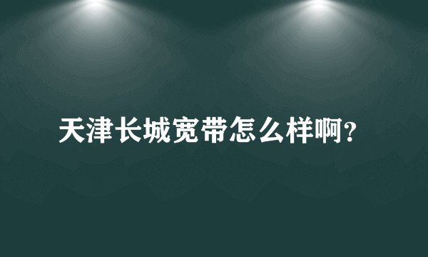 天津长城宽带怎么样啊？