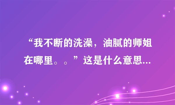 “我不断的洗澡，油腻的师姐在哪里。。”这是什么意思啊？最近看到有好多人说，是个什么梗吗？