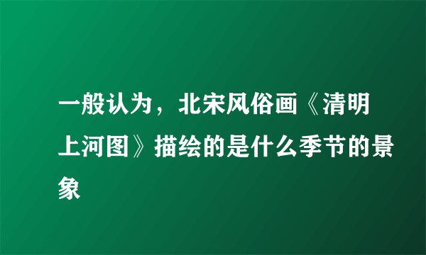 一般认为，北宋风俗画《清明上河图》描绘的是什么季节的景象