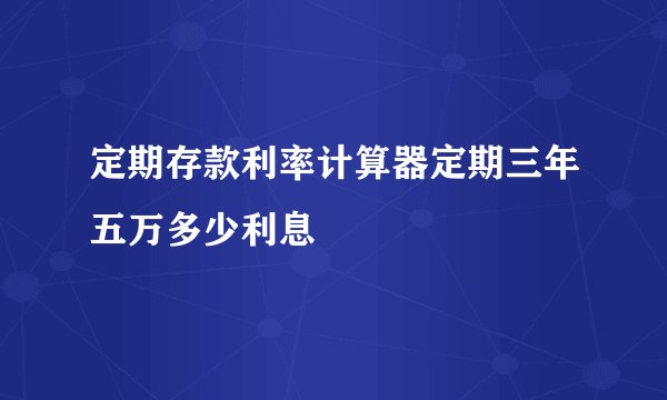 定期存款利率计算器定期三年五万多少利息