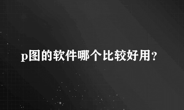 p图的软件哪个比较好用？