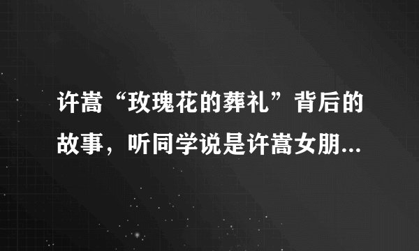 许嵩“玫瑰花的葬礼”背后的故事,听同学说是许嵩女朋友买雪碧去了,被车撞死了,我要这个版本的。