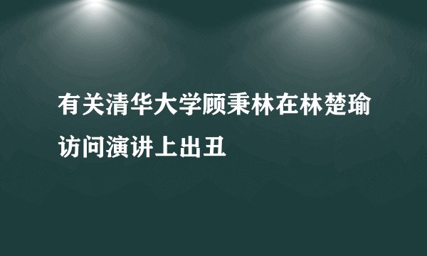 有关清华大学顾秉林在林楚瑜访问演讲上出丑