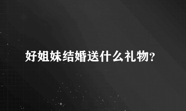 好姐妹结婚送什么礼物？