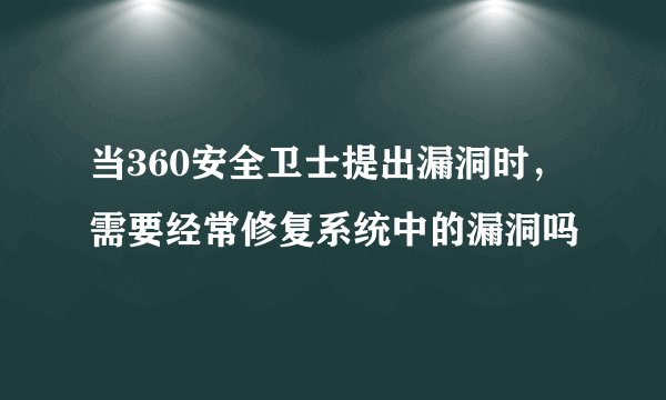 当360安全卫士提出漏洞时,需要经常修复系统中的漏洞吗
