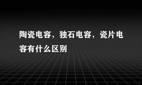 陶瓷电容,独石电容,瓷片电容有什么区别